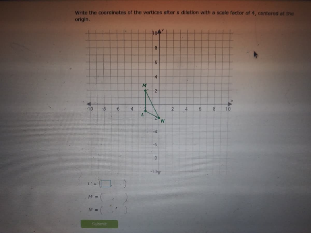 Write the coordinates of the vertices after a dilation with a scale factor of 4, centered at the
origin.
104
4
2
-10
-8-
-6
-4
2.
4.
8.
10
-4
-8-
-10
L' =
M' =
N' =
Submit
