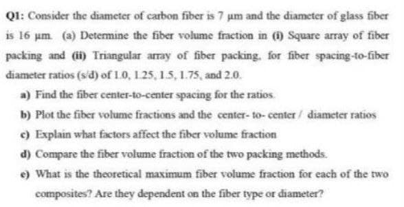 Q1: Consider the diameter of carbon fiber is 7 um and the diameter of glass fiber
is 16 µm (a) Determine the fiber volume fraction in (1) Square array of fiber
packing and (ii) Triangular array of fiber packing, for fiber spacing-to-fiber
diameter ratios (s/d) of 1.0, 125, 1.5, 1.75, and 2.0.
a) Find the fiber center-to-center spacing for the ratios.
b) Plot the fiber volume fractions and the center-to-center/ diameter ratios
c) Explain what factors affect the fiber volume fraction
d) Compare the fiber volume fraction of the two packing methods.
e) What is the theoretical maximum fiber volume fraction for each of the two
composites? Are they dependent on the fiber type or diameter?