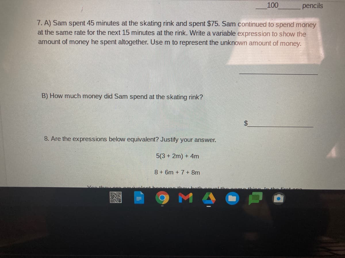 100
pencils
7. A) Sam spent 45 minutes at the skating rink and spent $75. Sam continued to spend money
at the same rate for the next 15 minutes at the rink. Write a variable expression to show the
amount of money he spent altogether. Usem to represent the unknown amount of money.
B) How much money did Sam spend at the skating rink?
24
8. Are the expressions below equivalent? Justify your answer.
5(3 + 2m) + 4m
8 + 6m + 7+ 8m
Voo
