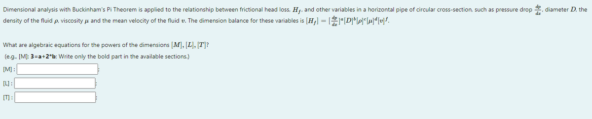 Dimensional analysis with Buckinham's Pi Theorem is applied to the relationship between frictional head loss, H7, and other variables in a horizontal pipe of circular cross-section, such as pressure drop
diameter D., the
dr
density of the fluid p, viscosity u and the mean velocity of the fluid v. The dimension balance for these variables is [H¡] = [1°[DPH'vf.
What are algebraic equations for the powers of the dimensions [M], [L], [T]?
(e.g., [M]: 3=a+2*b; Write only the bold part in the available sections.)
[M] :
[L) :
[T] :
