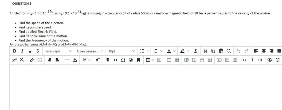 QUESTION 5
An Electron (qe= 1.6 x 10"
-19
C & me= 9.1 x 10 kg) is moving in a circular orbit of radius 50cm in a uniform magnetic field of 10 Tesla perpendicular to the velocity of the proton.
-31
• Find the speed of the electron.
Find its angular speed.
• Find applied Electric Field.
• Find Periodic Time of the motion.
• Find the Frequency of the motion.
For the toolbar, press ALT+F10 (PC) or ALT+FN+F10 (Mac).
В I
U S
Paragraph
Open Sans, sa.. v
10pt
A V
三 =
x? X2 8 T Te
ABC
田
由田
周因
<> Ť (}
用
I!!
!!!
>
