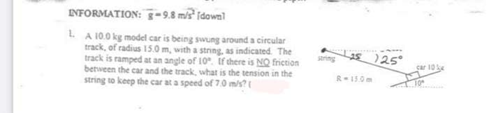 INFORMATION: g-9.8 m/s² [dawn]
1. A 10.0 kg model car is being swung around a circular
track, of radius 15.0 m, with a string, as indicated. The
track is ramped at an angle of 10. If there is NO friction
between the car and the track, what is the tension in the
string to keep the car at a speed of 7.0 m/s? (
saring
1 125°
car 10 ke
R- 15.0 m
