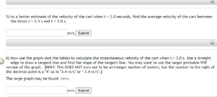 5) As a better estimate of the velocity of the cart when t= 3.0 seconds, find the average velocity of the cart between
the times t = 2.5 s and t = 3.0 s.
%3D
m/s Submit
6) Now use the graph (not the table) to calculate the instantaneous velocity of the cart when t = 3.0 s. Use a straight
edge to draw a tangent line and find the slope of the tangert line. You may want to use the larger printable PDF
version of the graph. [HINT: This DOES NOT turn out to be an integer number of meters, but the number to the right of
the decimal point is a "4" as in "5.4 m/s" or "-3.4 m/s".]
The large graph may be found here.
m/s Submit
