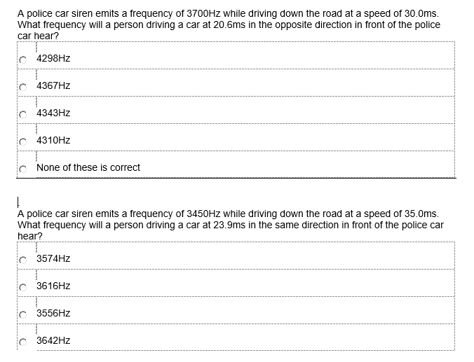 A police car siren emits a frequency of 3700HZ while driving down the road at a speed of 30.0ms.
what frequency will a person driving a car at 20.6ms in the opposite direction in front of the police
car hear?
4298HZ
ic 4367HZ
c 4343HZ
ic 4310HZ
lo None of these is correct
A police car siren emits a frequency of 3450HZ while driving down the road at a speed of 35.0ms.
what frequency will a person driving a car at 23.9ms in the same direction in front of the police car
hear?
c 3574HZ
ic 3616HZ
3556HZ
3642HZ
