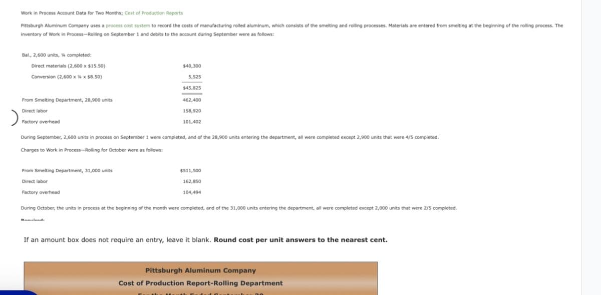 Work in Process Account Data for Two Months; Cost of Production Reports
Pittsburgh Aluminum Company uses a process cost system to record the costs of manufacturing rolled aluminum, which consists of the smelting and rolling processes. Materials are entered from smelting at the beginning of the rolling process. The
inventory of Work in Process-Rolling on September 1 and debits to the account during September were as follows:
Bal., 2,600 units, % completed:
Direct materials (2,600 x $15.50)
$40,300
5,525
Conversion (2,600 x x $8.50)
$45,825
From Smelting Department, 28,900 units
462,400
Direct labor
158,920
101,402
Factory overhead
During September, 2,600 units in process on September 1 were completed, and of the 28,900 units entering the department, all were completed except 2,900 units that were 4/5 completed.
Charges to Work in Process-Rolling for October were as follows:
From Smelting Department, 31,000 units
Direct labor
$511,500
162,850
104,494
Factory overhead
During October, the units in process at the beginning of the month were completed, and of the 31,000 units entering the department, all were completed except 2,000 units that were 2/5 completed.
Baulands
If an amount box does not require an entry, leave it blank. Round cost per unit answers to the nearest cent.
Pittsburgh Aluminum Company
Cost of Production Report-Rolling Department