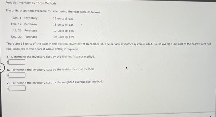 Periodic Inventory by Three Methods
The units of an item available for sale during the year were as follows:
Jan. 1
Inventory
18 units @ $33
Feb. 17
Purchase
18 units @ $35
Jul. 21
Purchase
17 units @ $38
Nov. 23
Purchase
19 units @ $39
There are 18 units of the item in the physical inventory at December 31. The periodic inventory system is used. Round average unit cost to the nearest cent and
final answers to the nearest whole dollar, if required.
a. Determine the inventory cost by the first-in, first-out method.
b. Determine the inventory cost by the last-in, first-out method.
c. Determine the inventory cost by the weighted average cost method.