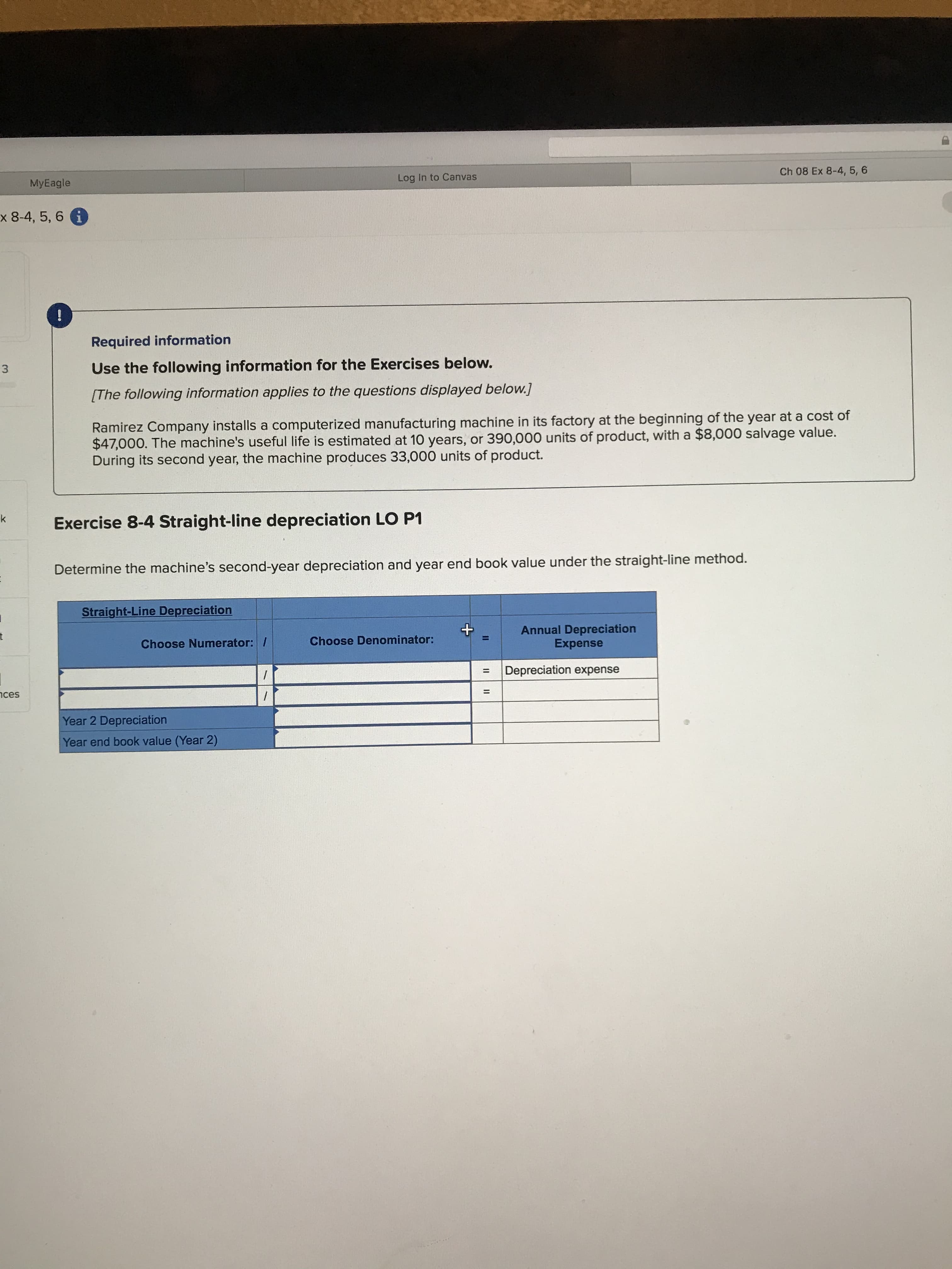 Ch 08 Ex 8-4, 5, 6
Log In to Canvas
MyEagle
x 8-4, 5, 6 i
Required information
Use the following information for the Exercises below.
3
[The following information applies to the questions displayed below.]
Ramirez Company installs a computerized manufacturing machine in its factory at the beginning of the year at a cost of
$47,000. The machine's useful life is estimated at 10 years, or 390,000 units of product, with a $8,000 salvage value.
During its second year, the machine produces 33,000 units of product.
k
Exercise 8-4 Straight-line depreciation LO P1
Determine the machine's second-year depreciation and year end book value under the straight-line method.
Straight-Line Depreciation
Annual Depreciation
Expense
t
Choose Denominator:
Choose Numerator: /
Depreciation expense
11
ces
Year 2 Depreciation
Year end book value (Year 2)
