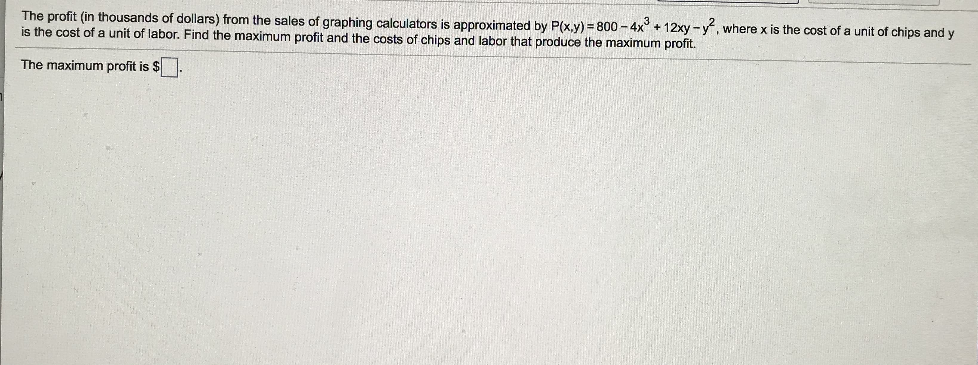 The profit (in thousands of dollars) from the sales of graphing calculators is approximated by P(x,y) = 800 - 4x° + 12xy -y, where x is the cost of a unit of chips and y
is the cost of a unit of labor. Find the maximum profit and the costs of chips and labor that produce the maximum profit.
The maximum profit is $
