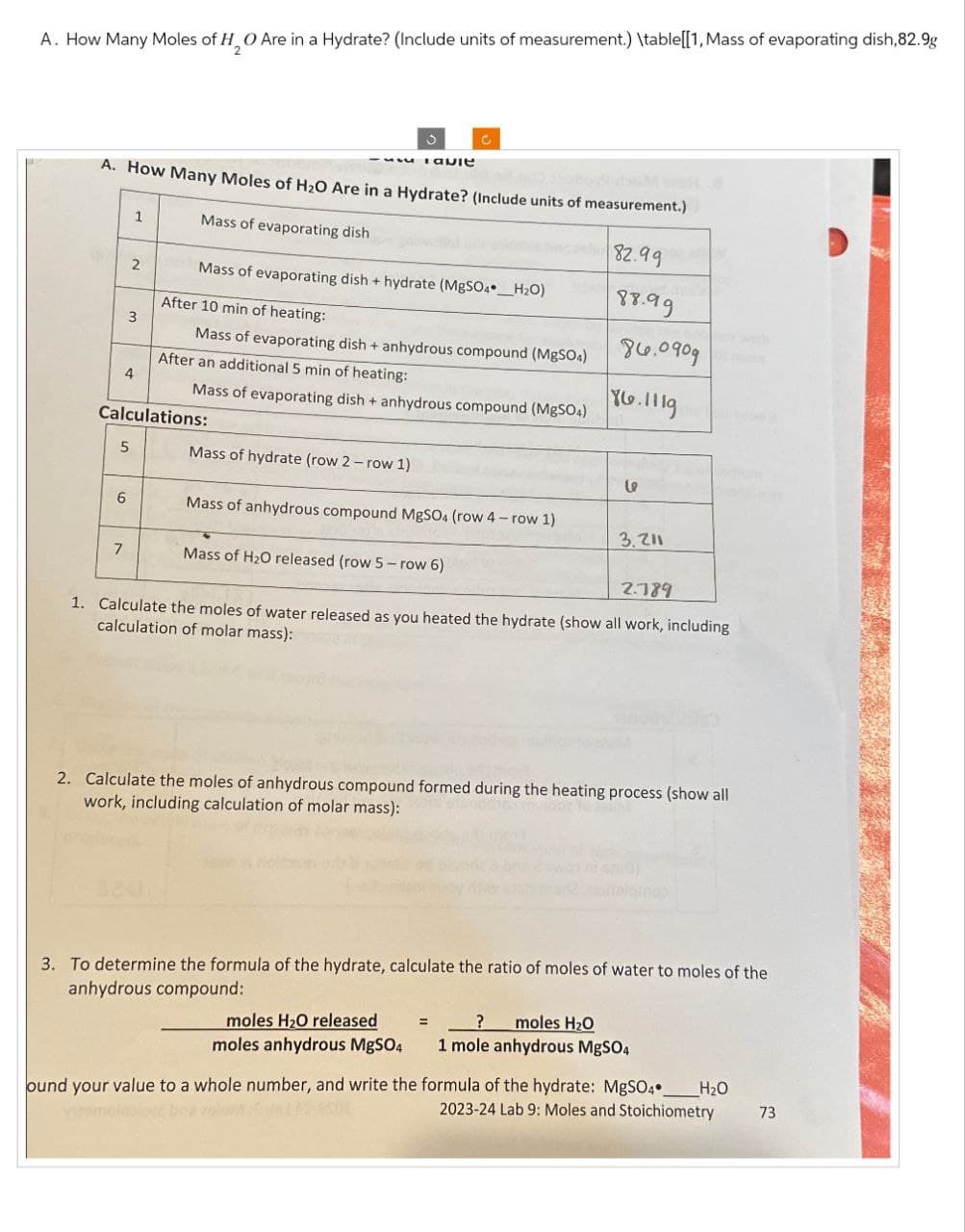 A. How Many Moles of H2O Are in a Hydrate? (Include units of measurement.) \table[[1, Mass of evaporating dish,82.9g
Tavie
C
A. How Many Moles of H2O Are in a Hydrate? (Include units of measurement.)
1
Mass of evaporating dish
2
Mass of evaporating dish + hydrate (MgSO4_H2O)
82.99
88.99
After 10 min of heating:
3
Mass of evaporating dish + anhydrous compound (MgSO4)
86.0909
After an additional 5 min of heating:
4
Mass of evaporating dish + anhydrous compound (MgSO4)
86.1119
Calculations:
5
Mass of hydrate (row 2 - row 1)
se
6
Mass of anhydrous compound MgSO4 (row 4 - row 1)
3.211
7
Mass of H2O released (row 5-row 6)
2.789
1. Calculate the moles of water released as you heated the hydrate (show all work, including
calculation of molar mass):
2. Calculate the moles of anhydrous compound formed during the heating process (show all
work, including calculation of molar mass):
3. To determine the formula of the hydrate, calculate the ratio of moles of water to moles of the
anhydrous compound:
moles H₂O released
moles anhydrous MgSO4
_? moles H₂O
1 mole anhydrous MgSO4
H₂O
73
ound your value to a whole number, and write the formula of the hydrate: MgSO4
2023-24 Lab 9: Moles and Stoichiometry