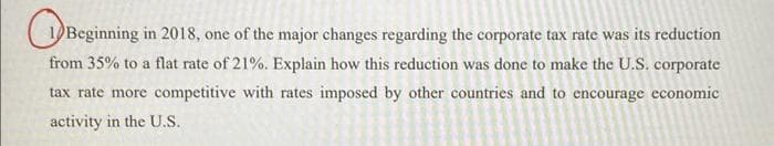 Beginning in 2018, one of the major changes regarding the corporate tax rate was its reduction
from 35% to a flat rate of 21%. Explain how this reduction was done to make the U.S. corporate
tax rate more competitive with rates imposed by other countries and to encourage economic
activity in the U.S.