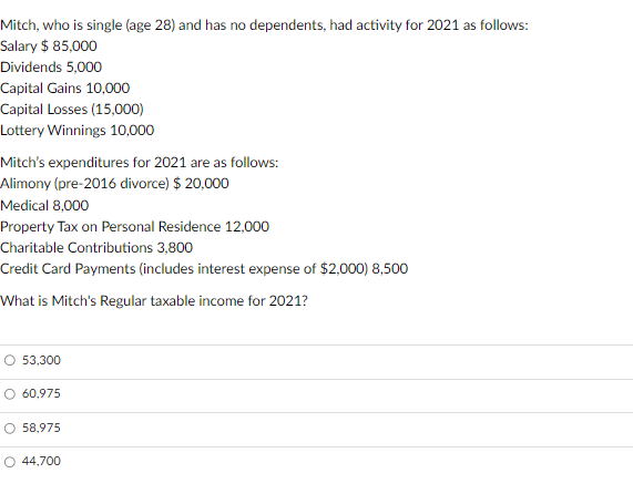 Mitch, who is single (age 28) and has no dependents, had activity for 2021 as follows:
Salary $ 85,000
Dividends 5,000
Capital Gains 10,000
Capital Losses (15,000)
Lottery Winnings 10,000
Mitch's expenditures for 2021 are as follows:
Alimony (pre-2016 divorce) $ 20,000
Medical 8,000
Property Tax on Personal Residence 12,000
Charitable Contributions 3,800
Credit Card Payments (includes interest expense of $2,000) 8,500
What is Mitch's Regular taxable income for 2021?
O 53,300
O 60,975
O 58,975
O 44,700