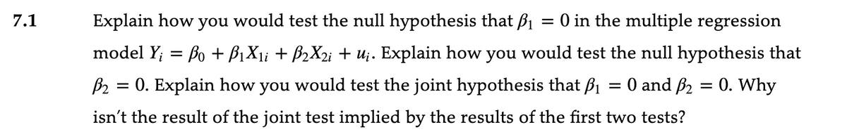 7.1
Explain how you would test the null hypothesis that B₁ = 0 in the multiple regression
model Y₁ = Bo + B1X1i + B2X2i + u¡. Explain how you would test the null hypothesis that
P₂ = 0. Explain how you would test the joint hypothesis that B₁ = 0 and ß₂ = 0. Why
isn't the result of the joint test implied by the results of the first two tests?