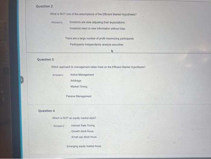 Question 2
What is NOT one of the assumptions of the Efficient Market Hypothesis?
Answers:
Question 3
Question 4
Investors are slow adjusting their expectations.
Investors react to new information without bias
Which approach to management relies most on the Efficient Market Hypothesis?
Answers: Active Management
Arbitrage :
Market Timing
There are a large number of profit maximizing participants.
Participants independently analyze securities.
Answers:
Passive Management
Which is NOT an equity market style?
Interest Rate Timing
Growth stock focus.
Small cap stock focus.
Emerging equity market focus.