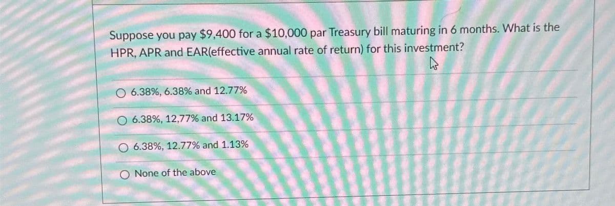 Suppose you pay $9,400 for a $10,000 par Treasury bill maturing in 6 months. What is the
HPR, APR and EAR(effective annual rate of return) for this investment?
4
6.38%, 6.38% and 12.77%
O 6.38%, 12,77% and 13.17%
6.38%, 12.77% and 1.13%
O None of the above