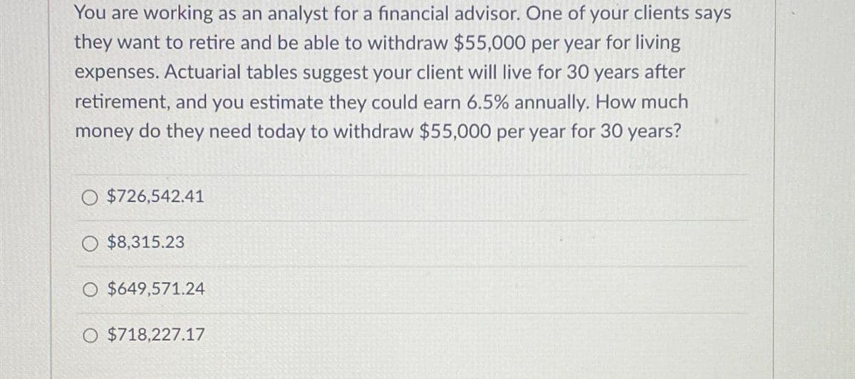 You are working as an analyst for a financial advisor. One of your clients says
they want to retire and be able to withdraw $55,000 per year for living
expenses. Actuarial tables suggest your client will live for 30 years after
retirement, and you estimate they could earn 6.5% annually. How much
money do they need today to withdraw $55,000 per year for 30 years?
O $726,542.41
O $8,315.23
O $649,571.24
O $718,227.17