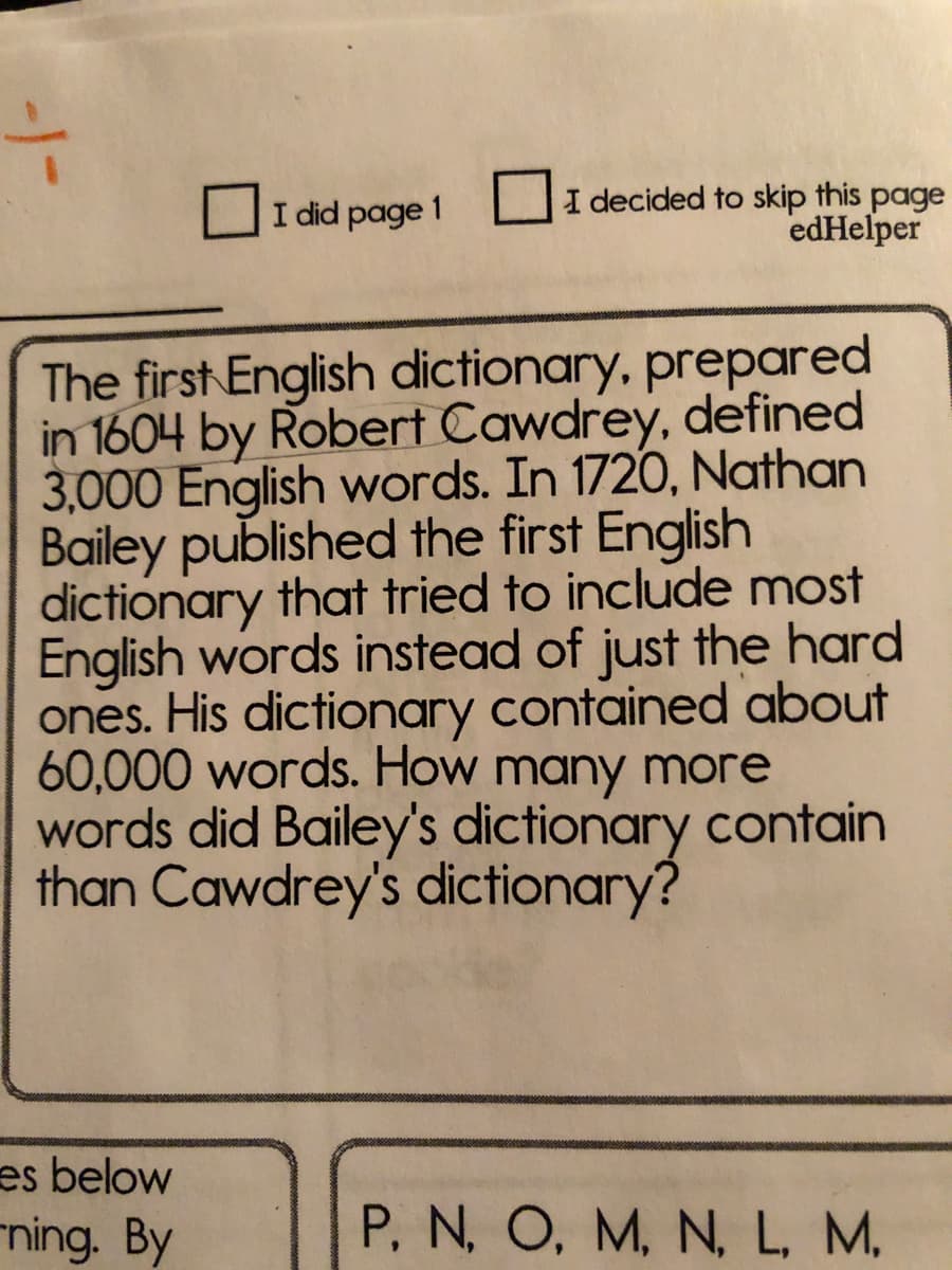 I did page 1
I decided to skip this page
edHelper
The first English dictionary, prepared
in 1604 by Robert Cawdrey, defined
3,000 English words. In 1720, Nathan
Bailey published the first English
dictionary that tried to include most
English words instead of just the hard
ones. His dictionary contained about
60,000 words. How many more
words did Bailey's dictionary contain
than Cawdrey's dictionary?
es below
ning. By
P, N, O, M, N, L, M.
