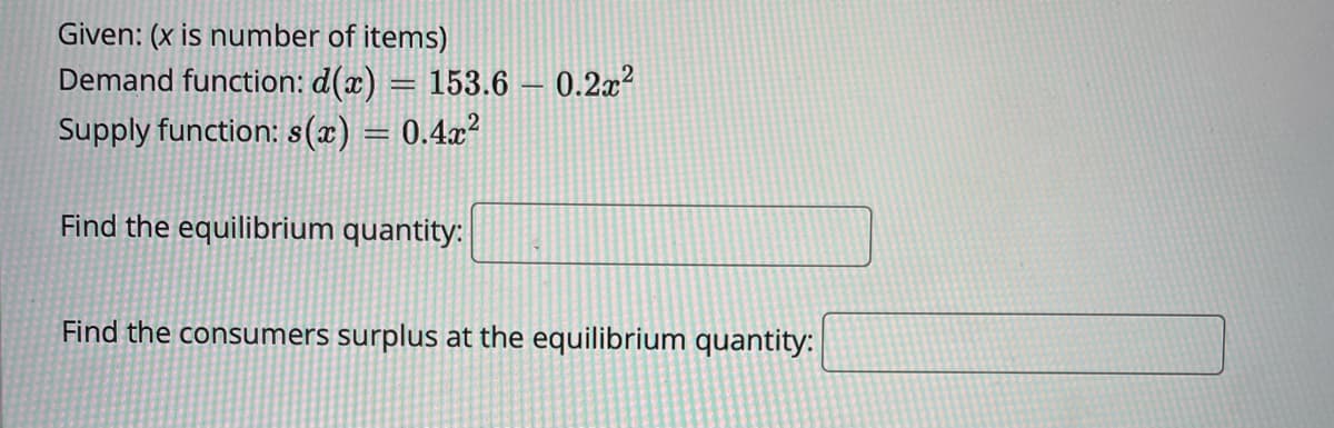 Given: (x is number of items)
Demand function: d(x) = 153.6 – 0.2x²
Supply function: s(x) = 0.4x?
Find the equilibrium quantity:
Find the consumers surplus at the equilibrium quantity:
