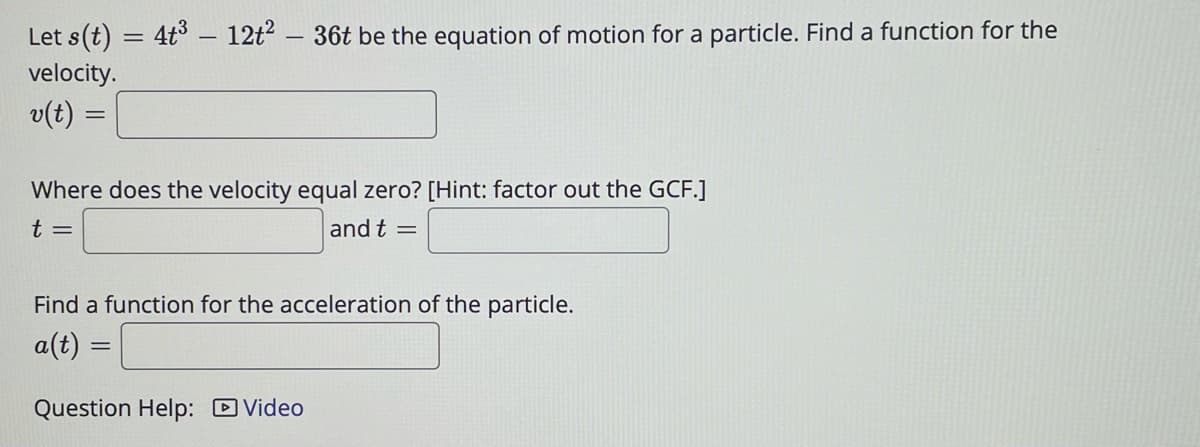 Let s(t) = 4t° – 12t2 – 36t be the equation of motion for a particle. Find a function for the
velocity.
v(t) =
Where does the velocity equal zero? [Hint: factor out the GCF.]
t =
and t
Find a function for the acceleration of the particle.
a(t) =
Question Help: DVideo
