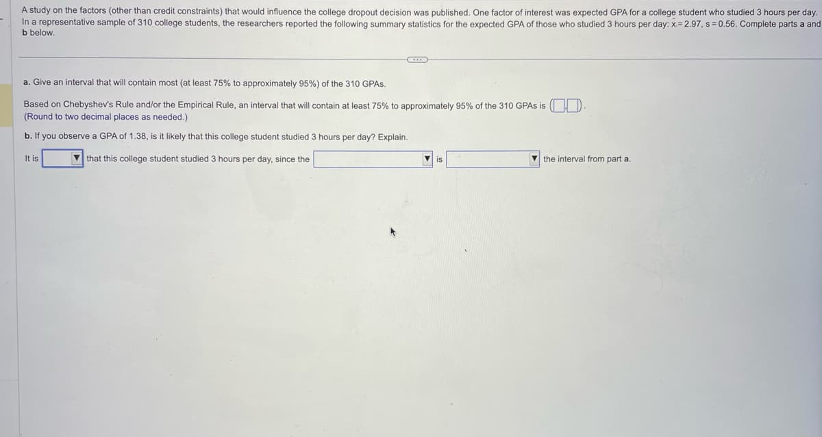 A study on the factors (other than credit constraints) that would influence the college dropout decision was published. One factor of interest was expected GPA for a college student who studied 3 hours per day.
In a representative sample of 310 college students, the researchers reported the following summary statistics for the expected GPA of those who studied 3 hours per day: x= 2.97, s=0.56. Complete parts a and
b below.
..
a. Give an interval that will contain most (at least 75% to approximately 95%) of the 310 GPAs.
Based on Chebyshev's Rule and/or the Empirical Rule, an interval that will contain at least 75% to approximately 95% of the 310 GPAS is
(Round to two decimal places as needed.)
b. If you observe a GPA of 1.38, is it likely that this college student studied 3 hours per day? Explain.
that this college student studied 3 hours per day, since the
It is
the interval from part a.