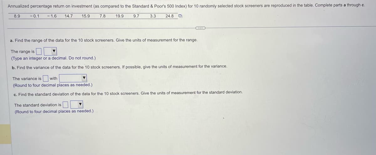 Annualized percentage return on investment (as compared to the Standard & Poor's 500 Index) for 10 randomly selected stock screeners are reproduced in the table. Complete parts a through c.
8.9
-0.1 -1.6 14.7 15.9
24.8 D
7.8
19.9
The standard deviation is
(Round to four decimal places as needed.)
9.7
3.3
...
a. Find the range of the data for the 10 stock screeners. Give the units of measurement for the range.
The range is
(Type an integer or a decimal. Do not round.)
b. Find the variance of the data for the 10 stock screeners. If possible, give the units of measurement for the variance.
The variance is with
(Round to four decimal places as needed.).
c. Find the standard deviation of the data for the 10 stock screeners. Give the units of measurement for the standard deviation.