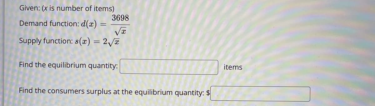 Given: (x is number of items)
3698
Demand function: d(x)
%3D
Supply function: s(x) = 2 a
Find the equilibrium quantity:
items
Find the consumers surplus at the equilibrium quantity: $
