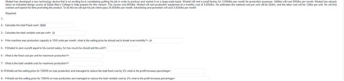 Khaled has developed a new technology device that is so exciting he is considering quitting his job in order to produce and market it on a large-scale basis. Khaled will rent a small factory for 2,000dhs per month for production purposes. Utilities will cost 500dhs per month. Khaled has already
taken an industrial design course at Dubai Men's College to help prepare for this venture. The course cost 800dhs. Khaled will rent production equipment at a monthly cost of 3,000dhs. He estimates the material cost per unit will be 20dhs, and the labor cost will be 12dhs per unit. He will hire
workers and spend his time promoting the product. To do this he will quit his job which pays 25,000dhs per month. Advertising and promotion will cost 3,500dhs per month.
Required:
1-
2- Calculate the total Fixed cost- 9000
3- Calculate the total variable cost per unit= 32
4- If the machine max production capacity is 1000 units per month, what is the selling price he should set to break even monthly?= 41
5- If Khaled to earn a profit equal to his current salary, for how much he should sell the unit?=
6- What is the fixed cost per unit for maximum production?=
7- What is the total variable cost for maximum production?=
8-Ilf Khalid set the selling price for 70DHS on max production and managed to reduce the total fixed cost by 2% what is the profit increase percentage=
9- If Khalid set the selling price for 70DHS on max production and managed to reduce the total variable cost by 2% what is the profit increase percentage=