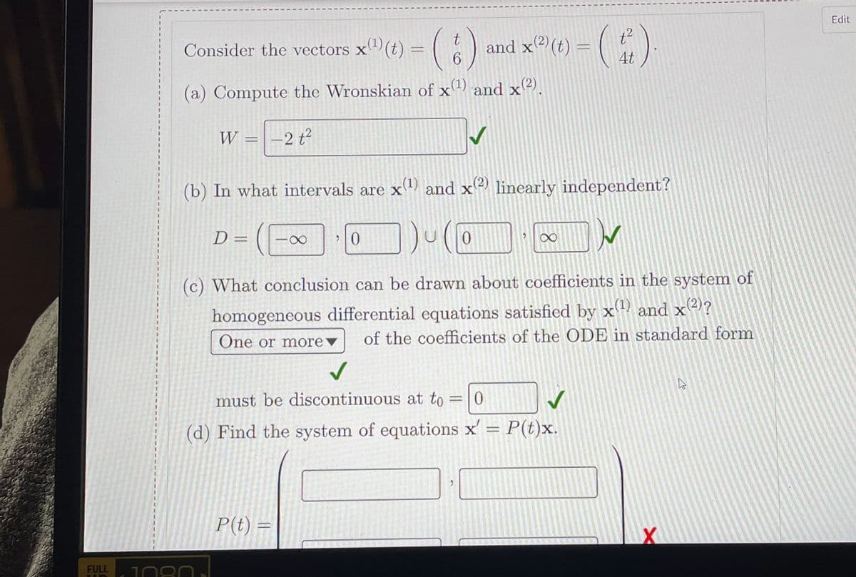 Edit
(6)
and x (t) = ()
Consider the vectors x(t) = |
4t
(a) Compute the Wronskian of x1) and x(2).
X
W =
2 t2
(b) In what intervals are x) and x2) linearly independent?
D =
(c) What conclusion can be drawn about coefficients in the system of
homogeneous differential equations satisfied by x and x2)?
of the coefficients of the ODE in standard form
One or morev
must be discontinuous at to
= 0
(d) Find the system of equations x' P(t)x.
P(t) =
FULL
