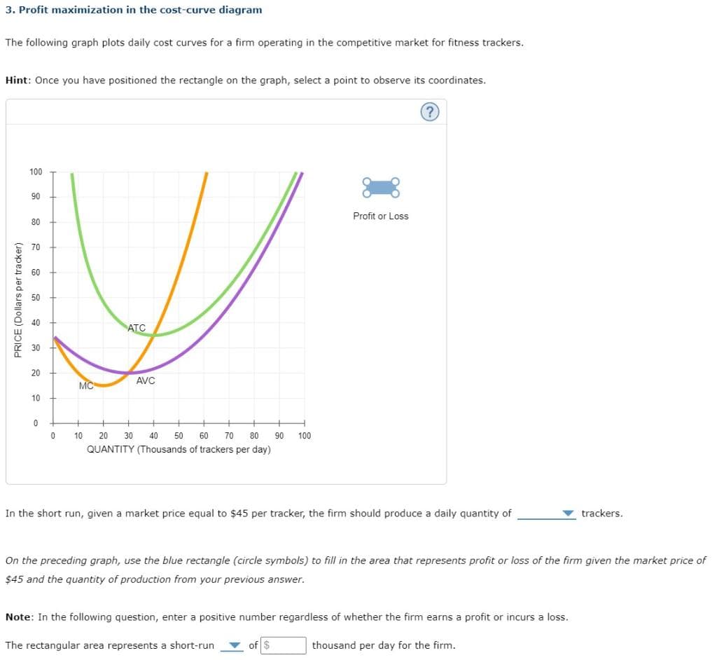 3. Profit maximization in the cost-curve diagram
The following graph plots daily cost curves for a firm operating in the competitive market for fitness trackers.
Hint: Once you have positioned the rectangle on the graph, select a point to observe its coordinates.
PRICE (Dollars per tracker)
100
90
80
70
60
50
40
30
20
10
0
0
MC
ATC
AVC
10 20 30 40 50 60 70 80 90 100
QUANTITY (Thousands of trackers per day)
Profit or Loss
In the short run, given a market price equal to $45 per tracker, the firm should produce a daily quantity of
trackers.
On the preceding graph, use the blue rectangle (circle symbols) to fill in the area that represents profit or loss of the firm given the market price of
$45 and the quantity of production from your previous answer.
Note: In the following question, enter a positive number regardless of whether the firm earns a profit or incurs a loss.
The rectangular area represents a short-run
thousand per day for the firm.