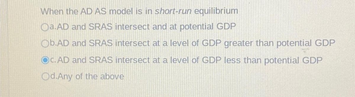 When the AD AS model is in short-run equilibrium
Oa.AD and SRAS intersect and at potential GDP
Ob.AD and SRAS intersect at a level of GDP greater than potential GDP
OC. AD and SRAS intersect at a level of GDP less than potential GDP
Od.Any of the above