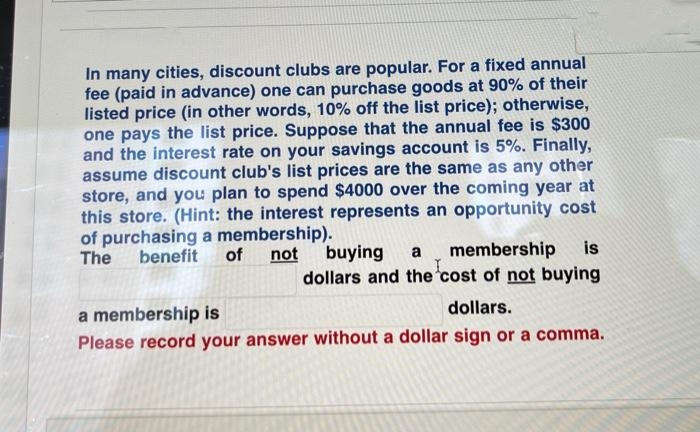 In many cities, discount clubs are popular. For a fixed annual
fee (paid in advance) one can purchase goods at 90% of their
listed price (in other words, 10% off the list price); otherwise,
one pays the list price. Suppose that the annual fee is $300
and the interest rate on your savings account is 5%. Finally,
assume discount club's list prices are the same as any other
store, and you plan to spend $4000 over the coming year at
this store. (Hint: the interest represents an opportunity cost
of purchasing a membership).
benefit
not buying
is
a membership
I
dollars and the cost of not buying
The
of
a membership is
dollars.
Please record your answer without a dollar sign or a comma.