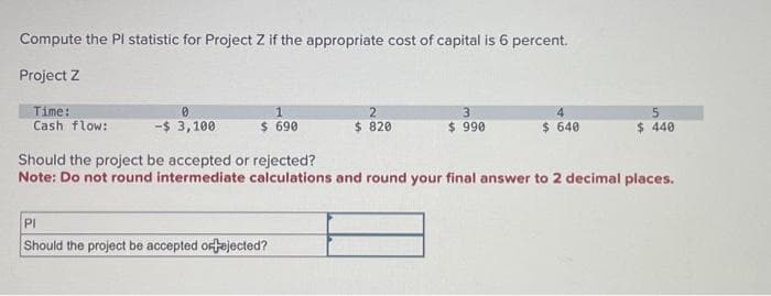 Compute the Pl statistic for Project Z if the appropriate cost of capital is 6 percent.
Project Z
Time:
Cash flow:
0
-$ 3,100
1
$ 690
2
$ 820
PI
Should the project be accepted or fejected?
3
$ 990
4
$ 640
5
$ 440
Should the project be accepted or rejected?
Note: Do not round intermediate calculations and round your final answer to 2 decimal places.