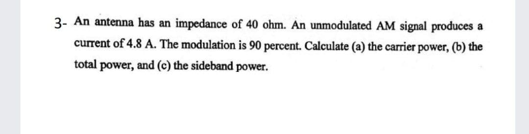 3- An antenna has an impedance of 40 ohm. An unmodulated AM signal produces a
current of 4.8 A. The modulation is 90 percent. Calculate (a) the carrier power, (b) the
total power, and (c) the sideband power.
