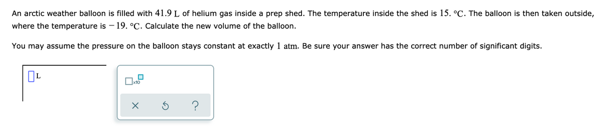 An arctic weather balloon is filled with 41.9 L of helium gas inside a prep shed. The temperature inside the shed is 15. °C. The balloon is then taken outside,
where the temperature is - 19. °C. Calculate the new volume of the balloon.
You may assume the pressure on the balloon stays constant at exactly 1 atm. Be sure your answer has the correct number of significant digits.
