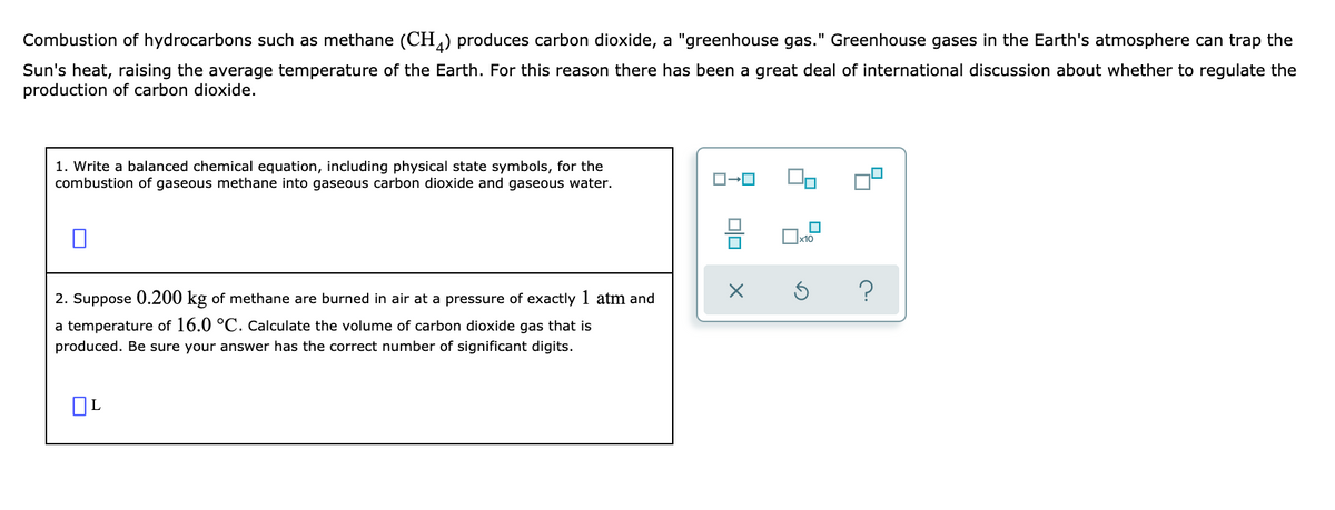 Combustion of hydrocarbons such as methane (CH) produces carbon dioxide, a "greenhouse gas." Greenhouse gases in the Earth's atmosphere can trap the
Sun's heat, raising the average temperature of the Earth. For this reason there has been a great deal of international discussion about whether to regulate the
production of carbon dioxide.
1. Write a balanced chemical equation, including physical state symbols, for the
combustion of gaseous methane into gaseous carbon dioxide and gaseous water.
x10
?
2. Suppose 0.200 kg of methane are burned in air at a pressure of exactly 1 atm and
a temperature of 16.0 °C. cCalculate the volume of carbon dioxide gas that is
produced. Be sure your answer has the correct number of significant digits.
OL
