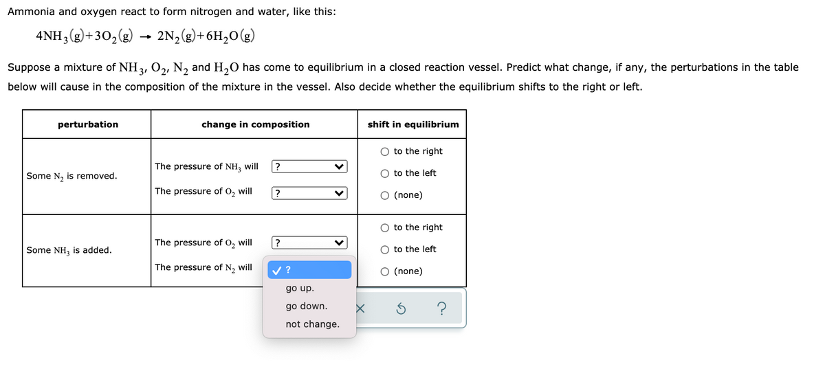 Ammonia and oxygen react to form nitrogen and water, like this:
4NH3(g)+30,(g)
2N2(g)+6H,0(g)
-
Suppose a mixture of NH3, 02, N, and H,0 has come to equilibrium in a closed reaction vessel. Predict what change, if any, the perturbations in the table
below will cause in the composition of the mixture in the vessel. Also decide whether the equilibrium shifts to the right or left.
perturbation
change in composition
shift in equilibrium
O to the right
The pressure of NH, will
?
Some N, is removed.
O to the left
The pressure of O, will
?
O (none)
O to the right
The pressure of O, will
?
Some NH, is added.
to the left
The pressure of N, will
?
O (none)
go up.
go down.
?
not change.
