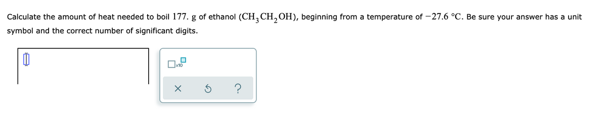 Calculate the amount of heat needed to boil 177. g of ethanol (CH, CH, OH), beginning from a temperature of -27.6 °C. Be sure your answer has a unit
symbol and the correct number of significant digits.
