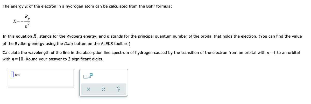 The energy E of the electron in a hydrogen atom can be calculated from the Bohr formula:
R,
E
In this equation R, stands for the Rydberg energy, and n stands for the principal quantum number of the orbital that holds the electron. (You can find the value
y
of the Rydberg energy using the Data button on the ALEKS toolbar.)
Calculate the wavelength of the line in the absorption line spectrum of hydrogen caused by the transition of the electron from an orbital with n=1 to an orbital
with n=10. Round your answer to 3 significant digits.
nm
x10
