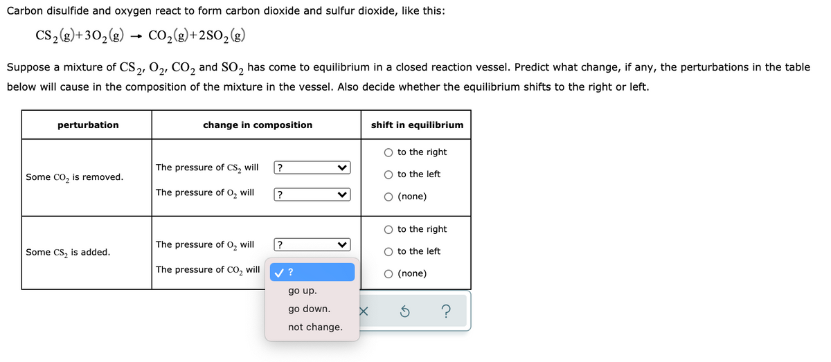 Carbon disulfide and oxygen react to form carbon dioxide and sulfur dioxide, like this:
cs,(g)+30,(g) → Co,(g)+2SO, (g)
Suppose a mixture of CS,, 0,, CO, and SO, has come to equilibrium in a closed reaction vessel. Predict what change, if any, the perturbations in the table
below will cause in the composition of the mixture in the vessel. Also decide whether the equilibrium shifts to the right or left.
perturbation
change in composition
shift in equilibrium
O to the right
The pressure of CS, will
?
Some CO, is removed.
O to the left
The pressure of O, will
|?
O (none)
to the right
The pressure of 0, will
?
Some CS, is added.
to the left
The pressure of CO, will
V ?
O (none)
go up.
go down.
?
not change.
