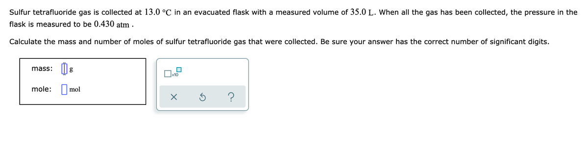 Sulfur tetrafluoride gas is collected at 13.0 °C in an evacuated flask with a measured volume of 35.0 L. When all the gas has been collected, the pressure in the
flask is measured to be 0.430 atm .
Calculate the mass and number of moles of sulfur tetrafluoride gas that were collected. Be sure your answer has the correct number of significant digits.
mass:
g
x10
mole: | mol
