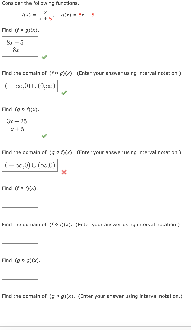 Consider the following functions.
f(x)
g(x) = 8x – 5
%3D
X + 5
Find (fo g)(x).
8х — 5
8x
Find the domain of (fo g)(x). (Enter your answer using interval notation.)
(- 0,0) U (0,00)
Find (g o f)(x).
Зх — 25
x + 5
Find the domain of (g o f)(x). (Enter your answer using interval notation.)
(- 0,0) U (0,0)
Find (fo f)(x).
Find the domain of (fo f)(x). (Enter your answer using interval notation.)
Find (g o g)(x).
Find the domain of (g o g)(x). (Enter your answer using interval notation.)
