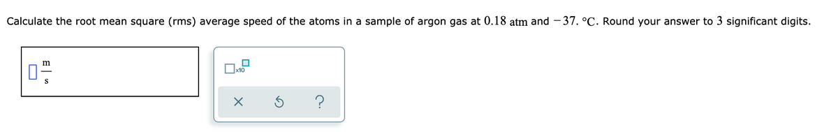 Calculate the root mean square (rms) average speed of the atoms in a sample of argon gas at 0.18 atm and - 37. °C. Round your answer to 3 significant digits.
m
x10
S
