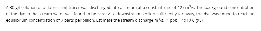 A 30 g/l solution of a fluorescent tracer was discharged into a stream at a constant rate of 12 cm³/s. The background concentration
of the dye in the stream water was found to be zero. At a downstream section sufficiently far away, the dye was found to reach an
equilibrium concentration of 7 parts per billion. Estimate the stream discharge m³/s. (1 ppb = 1x10-6 g/L)