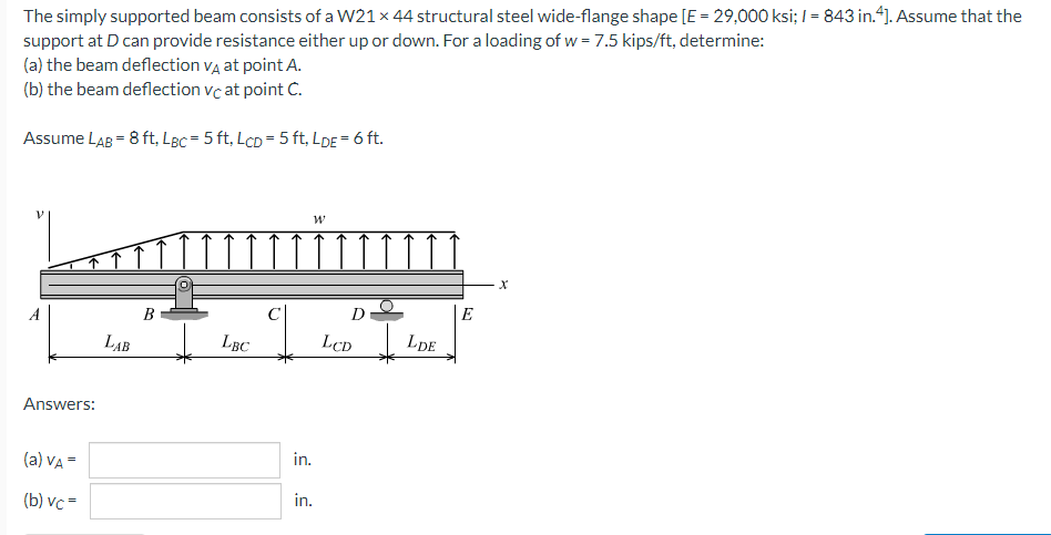 The simply supported beam consists of a W21 x 44 structural steel wide-flange shape [E = 29,000 ksi; 1= 843 in.4]. Assume that the
support at D can provide resistance either up or down. For a loading of w = 7.5 kips/ft, determine:
(a) the beam deflection VA at point A.
(b) the beam deflection vc at point C.
Assume LAB = 8 ft. LBc = 5 ft, LcD = 5 ft, LDE = 6 ft.
W
X
B
Answers:
(a) VA =
(b) vc=
LAB
LBC
in.
in.
D
LCD
LDE
E