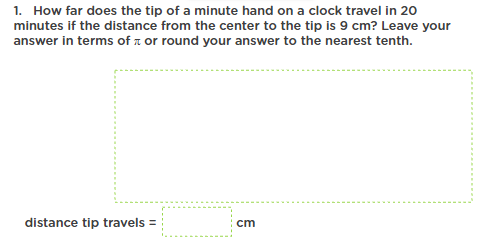 1. How far does the tip of a minute hand on a clock travel in 20
minutes if the distance from the center to the tip is 9 cm? Leave your
answer in terms of a or round your answer to the nearest tenth.
distance tip travels =
cm
