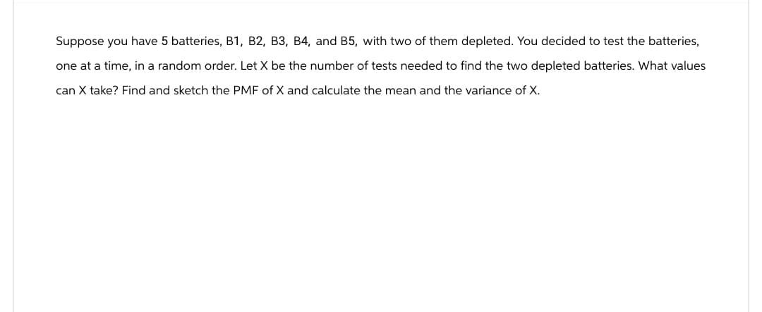 Suppose you have 5 batteries, B1, B2, B3, B4, and B5, with two of them depleted. You decided to test the batteries,
one at a time, in a random order. Let X be the number of tests needed to find the two depleted batteries. What values
can X take? Find and sketch the PMF of X and calculate the mean and the variance of X.