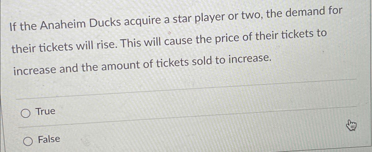 If the Anaheim Ducks acquire a star player or two, the demand for
their tickets will rise. This will cause the price of their tickets to
increase and the amount of tickets sold to increase.
True
False