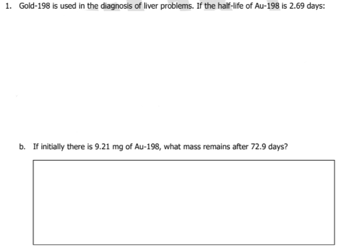 1. Gold-198 is used in the diagnosis of liver problems. If the half-life of Au-198 is 2.69 days:
b. If initially there is 9.21 mg of Au-198, what mass remains after 72.9 days?
