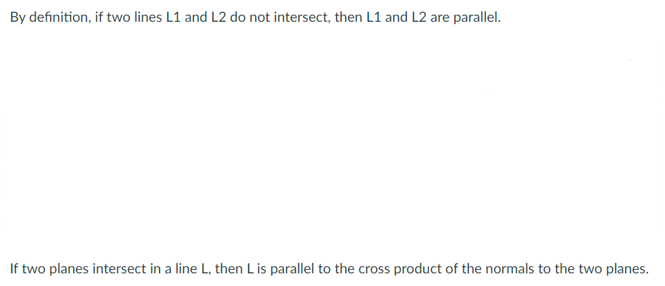 By definition, if two lines L1 and L2 do not intersect, then L1 and L2 are parallel.
If two planes intersect in a line L, then Lis parallel to the cross product of the normals to the two planes.
