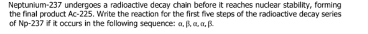 Neptunium-237 undergoes a radioactive decay chain before it reaches nuclear stability, forming
the final product Ac-225. Write the reaction for the first five steps of the radioactive decay series
of Np-237 if it occurs in the following sequence: a, ß, a, a, ß.
