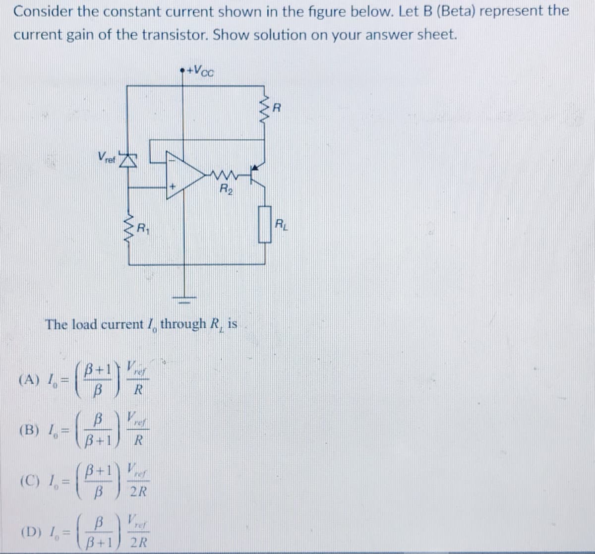 Consider the constant current shown in the figure below. Let B (Beta) represent the
current gain of the transistor. Show solution on your answer sheet.
•+Vcc
Ve
R2
RL
R1
The load current I, through R, is
()号
B+1
(A) 1 =
(B) I =
B+1
B+1
(C) 1, =
2R
ref
(D) 1, =
B+1) 2R
